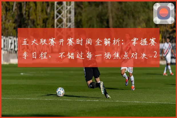 五大联赛开赛时间全解析：掌握赛季日程，不错过每一场焦点对决_20260611141649
