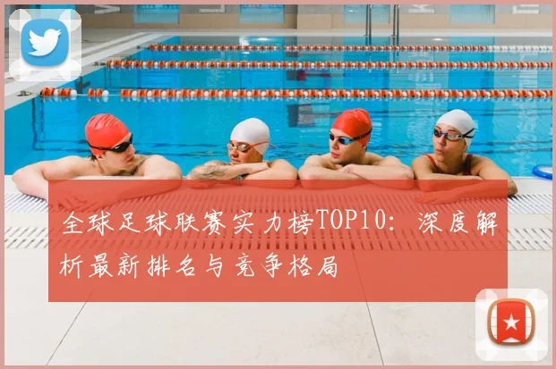 全球足球联赛实力榜TOP10:深度解析最新排名与竞争格局