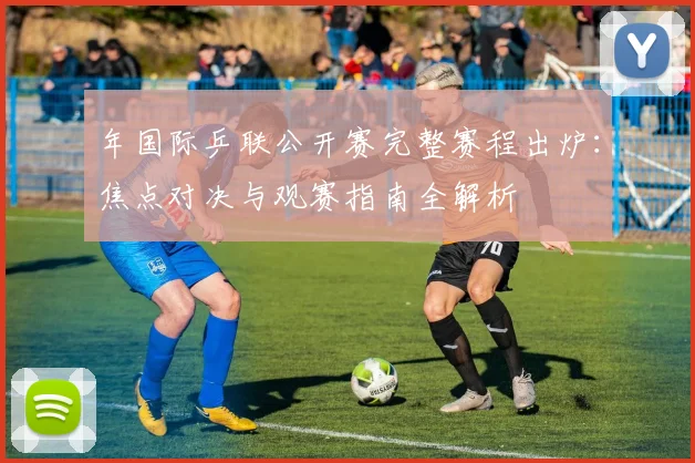 年国际乒联公开赛完整赛程出炉:焦点对决与观赛指南全解析